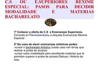 C.S OU E.SUPERIORES RÉXIME
ESPECIAL: PASOS PARA DECIDIR
MODALIDADE E MATERIAS
BACHARELATO
● 1º Coñecer a oferta de C.S e Ensinanzas Superiores.
Consulta en Piensosientosoy a etiqueta Ensinanzas Réxime
Especial
●
● 2º No caso de elexir ensinanzas artísticas podes:
● -cursar o bacharelato Artístico (neste caso non terías que
realizar a proba de acceso)
● -cursar outra modalidade pero escollendo materias que te
permitan superar a proba de acceso:Debuxo, Historia da
Arte.
●
●
 