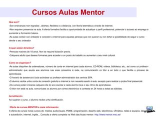 Cursos Aulas Mentor
Que son?
-Son ensinanzas non regradas , abertas, flexibles e a distancia, con titoría telemática a través de internet.
-Non requiren presencia na aula. A oferta formativa facilita a oportunidade de actualizar o perfil profesional, potenciar o acceso ao emprego e
aumentar a formación básica..
-As aulas contan con ordeador e conexión a internet para aquelas persoas que non queran ou non teñan a posibilidade de seguir o curso
dende o seu ordeador
A quen están dirixidos?
-Persoas maiores de 18 anos. Non se require titulación previa.
-Calquera adulto que desexe formarse para acceder a un posto de traballo ou aumentar o seu nivel cultural.
Como se organizan?
-As aulas dispoñen de ordenadores, número de conta en internet para cada alumno, CD-ROM, vídeos, biblioteca, etc., así como un profesor-
administrador que axuda aos alumnos nas súas conexións á rede, na comunicación co titor e en todo o que facilite o proceso de
aprendizaxe.
-O horario de asistencia á aula acórdase co profesor-administrador dos centros EPA.
-O alumno recibe unha conta de conexión gratuíta a internet e non necesita asistir á aula, excepto para realizar a proba final presencial.
-Os cursos poden iniciarse calquera día do ano escolar e cada alumno leva o seu ritmo de aprendizaxe.
-O titor non está na aula, comunícase co alumno por correo electrónico e contesta en 24 horas a todas as dúbidas.
Acreditación
Ao superar o curso, o alumno recibe unha certificación.
Oferta de cursos MENTOR e mais información
A oferta de cursos inclúe cursos de: medios audiovisuais, PEME, programación, deseño web, electrónica, ofimática, redes e equipos, deseño
e autoedición, internet, inglés... Consulta a oferta completa na Web das Aulas mentor: http://www.mentor.mec.es/
 