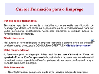 Cursos Formación para o Emprego
Por que seguir formándote?
Tes saber que tanto se estás a traballar como se estás en situación de
desemprego, debes actualizar ou especializar os teus coñecementos para ser
un/ha profesional cualificado/a. Unha das maneiras é realizar cursos de
formación para o emprego.
Oferta de cursos
Hai cursos de formación para o emprego segundo a persoa estea en situación
de desemprego ou ocupada CONSULTA A OFERTA EN:Ofertas de formación
Unha recomendación
A formación para o emprego debes incluíla no teu Curriculum Vitae no
apartado Formación Complementaria. vai a indicar ao empresario/a o teu nivel
de actualización, especialización e/ou polivalencia no sector profesional no que
traballas ou buscas emprego.
Mais información
● Orientador laboral do concello ou do SPE (servicio público de emprego)
 