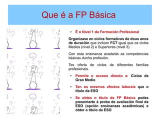 Que é a FP Básica
.
● É o Nivel 1 da Formación Profesional
Organízase en ciclos formativos de dous anos
de duración que inclúen FCT igual que os ciclos
Medios (nivel 2) e Superiores (nivel 3).
Con esta ensinanza acadarás as competencias
básicas dunha profesión.
Tes oferta de ciclos de diferentes familias
profesionais.
● Permite o acceso directo a: Ciclos de
Grao Medio
● Ten os mesmos efectos laborais que o
título da ESO
● Se obtes o título de FP Básica podes
presentarte á proba de avaliación final da
ESO (opción ensinanzas académicas) e
obter o título da ESO
 