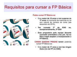 Requisitos para cursar a FP Básica
.
Podes cursar FP Básica se:
● Eres maior de 15 anos e non superas os
17 anos no momento da matrícula ou no
ano natural de comezo do curso (ata
decembro do 2015).
● Tes cursado 3º da ESO ou,
excepcionalmente, 2º ESO
● Eres proposto/a polo equipo docente
(consello orientador) e teu pai, nai ou
titor-a legal aceptan a incorporación a
FP Básica.
CANDO QUEDAN PRAZAS tamén poderías
cursar FP Básica se:
● Eres maior de 17 anos e non tes ningún
título (nin de FP nin ESO)
 