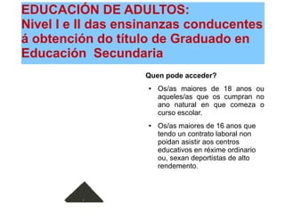 EDUCACIÓN DE ADULTOS:
Nivel I e II das ensinanzas conducentes
á obtención do título de Graduado en
Educación Secundaria
Quen pode acceder?
● Os/as maiores de 18 anos ou
aqueles/as que os cumpran no
ano natural en que comeza o
curso escolar.
● Os/as maiores de 16 anos que
tendo un contrato laboral non
poidan asistir aos centros
educativos en réxime ordinario
ou, sexan deportistas de alto
rendemento.
 