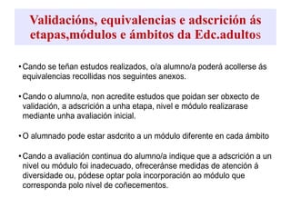 Validacións, equivalencias e adscrición ás
etapas,módulos e ámbitos da Edc.adultos
•Cando se teñan estudos realizados, o/a alumno/a poderá acollerse ás
equivalencias recollidas nos seguintes anexos.
•Cando o alumno/a, non acredite estudos que poidan ser obxecto de
validación, a adscrición a unha etapa, nivel e módulo realizarase
mediante unha avaliación inicial.
•O alumnado pode estar asdcrito a un módulo diferente en cada ámbito
•Cando a avaliación continua do alumno/a indique que a adscrición a un
nivel ou módulo foi inadecuado, ofreceránse medidas de atención á
diversidade ou, pódese optar pola incorporación ao módulo que
corresponda polo nivel de coñecementos.
 