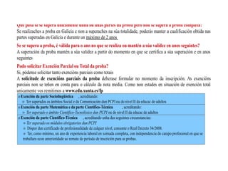 Que pasa se se supera unicamente unha ou dúas partes da proba pero non se supera a proba completa?
Se realizaches a proba en Galicia e non a superaches na súa totalidade, poderás manter a cualificación obtida nas
partes superadas en Galicia e durante un máximo de 2 anos
Se se supera a proba, é válida para o ano no que se realiza ou mantén a súa validez en anos seguintes?
A superación da proba mantén a súa validez a partir do momento en que se certifica a súa superación e en anos
seguintes
Podo solicitar Exención Parcial ou Total da proba?
Si, pódense solicitar tanto exencións parciais como totais
A solicitude de exencións parciais da proba deberase formular no momento da inscripción. As exencións
parciais non se teñen en conta para o cálculo da nota media. Como non estades en situación de exención total
unicamente vos remitimos a www.edu.xunta.es/fp
o Exención da parte Sociolingüística , acreditando:
Ter superados os ámbitos Social e da Comunicación dun PCPI ou do nivel II da educac de adultos⇒
o Exención da parte Matemática e da parte Científico-Técnica , acreditando:
⇒ Ter superado o ámbito Científico-Tecnolóxico dun PCPI ou do nivel II da educac de adultos
o Exención da parte Científico-Técnica , acreditando unha das seguintes circunstancias:
⇒ Ter superado os módulos obrigatorios dun PCPI
Dispor dun certificado de profesionalidade de calquer nivel, consonte o Real Decreto 34/2008.⇒
Ter, como mínimo, un ano de experiencia laboral en xornada completa, con independencia do campo profesional en que se⇒
traballara econ anterioridade ao remate do período de inscrición para as probas.
 