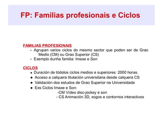 FP: Familias profesionais e Ciclos
FAMILIAS PROFESIONAIS
• Agrupan varios ciclos do mesmo sector que poden ser de Grao
Medio (CM) ou Grao Superior (CS)
• Exemplo dunha familia: Imaxe e Son
CICLOS
 Duración de tódolos ciclos medios e superiores: 2000 horas.
 Acceso a calquera titulación universitaria desde calquera CS
 Validación dos estudos de Grao Superior na Universidade
 Exs Ciclos Imaxe e Son:
-CM Vídeo disc-jockey e son
- CS Animación 3D, xogos e contornos interactivos
 