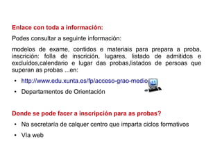 Enlace con toda a información:
Podes consultar a seguinte información:
modelos de exame, contidos e materiais para prepara a proba,
inscrición: folla de inscrición, lugares, listado de admitidos e
excluídos,calendario e lugar das probas,listados de persoas que
superan as probas ...en:
● http://www.edu.xunta.es/fp/acceso-grao-medio
● Departamentos de Orientación
Donde se pode facer a inscripción para as probas?
● Na secretaría de calquer centro que imparta ciclos formativos
● Vía web
 