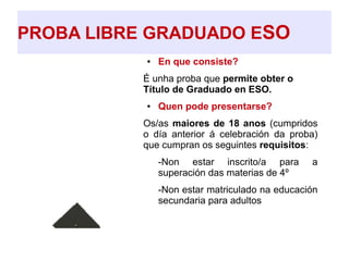 PROBA LIBRE GRADUADO ESO
● En que consiste?
É unha proba que permite obter o
Título de Graduado en ESO.
● Quen pode presentarse?
Os/as maiores de 18 anos (cumpridos
o día anterior á celebración da proba)
que cumpran os seguintes requisitos:
➔ -Non estar inscrito/a para a
superación das materias de 4º
➔ -Non estar matriculado na educación
secundaria para adultos
 