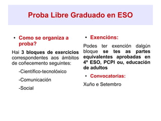Proba Libre Graduado en ESO
● Como se organiza a
proba?
Hai 3 bloques de exercicios
correspondentes aos ámbitos
de coñecemento seguintes:
➔ -Científico-tecnolóxico
➔ -Comunicación
➔ -Social
● Exencións:
Podes ter exención dalgún
bloque se tes as partes
equivalentes aprobadas en
4º ESO, PCPI ou, educación
de adultos
● Convocatorias:
Xuño e Setembro
 