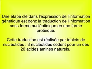 Le code génétique
Une étape clé dans l'expression de l'information
génétique est donc la traduction de l'information
sous forme nucléotidique en une forme
protéique.
Cette traduction est réalisée par triplets de
nucléotides : 3 nucléotides codent pour un des
20 acides aminés naturels.

 