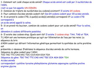 1- Comment est codé chaque acide aminé? Chaque acide aminé est codé par 3 nucléotides de
l’ADN,
c’est ce que l’on appelle UN CODON.
2- Combien de triplets de nucléotides (ou codons) existent? Il existe 64 codons.
3- Pour combien d’acides aminés codent-ils? Ces 64 codons codent pour 20 acides aminés.
4- Si on prend le codon CTG, à quel(s) acide(s) aminé(s) correspond-il? Le codon CTG
correspond à
un acide aminé appelé la valine.
5- Si on prend «la leucine», combien de codons codent pour cet acide aminé? Pour la valine,
on
dénombre 6 codons différents possibles.
6- Il existe des codons-stop. Quels sont-ils? Il existe 3 codons-stop: TAA, TAG et TGA.
7.L’ADH est une hormone protéique qui agit sur l’élimination de l’eau par les reins. La
séquence du brin
d’ADN codant qui détient l’information génétique permettant la synthèse de cette protéine
est
présentée ci-dessous. Etablissez la séquence d’acides aminés de cette hormone.
Séquence du gène codant pour l’ADH:
TGC TAC TTC CAG AAC TGC CCA AGA GGA TGA
Séquence du gène: TGC TAC TTC CAG AAC TGC CCA AGA GGA TGA
Acides aminés
correspondant: cystéine tyrosine phénylalanine glutamine asparagine cystéine proline
arginine glycine

 