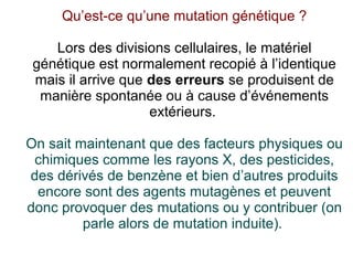 Qu’est-ce qu’une mutation génétique ?
Lors des divisions cellulaires, le matériel
génétique est normalement recopié à l’identique
mais il arrive que des erreurs se produisent de
manière spontanée ou à cause d’événements
extérieurs.
On sait maintenant que des facteurs physiques ou
chimiques comme les rayons X, des pesticides,
des dérivés de benzène et bien d’autres produits
encore sont des agents mutagènes et peuvent
donc provoquer des mutations ou y contribuer (on
parle alors de mutation induite).

 