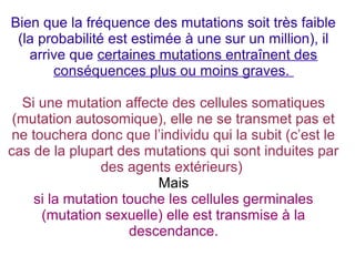 Bien que la fréquence des mutations soit très faible
(la probabilité est estimée à une sur un million), il
arrive que certaines mutations entraînent des
conséquences plus ou moins graves.
Si une mutation affecte des cellules somatiques
(mutation autosomique), elle ne se transmet pas et
ne touchera donc que l’individu qui la subit (c’est le
cas de la plupart des mutations qui sont induites par
des agents extérieurs)
Mais
si la mutation touche les cellules germinales
(mutation sexuelle) elle est transmise à la
descendance.

 