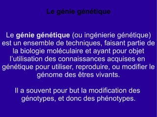 Le génie génétique
Le génie génétique (ou ingénierie génétique)
est un ensemble de techniques, faisant partie de
la biologie moléculaire et ayant pour objet
l’utilisation des connaissances acquises en
génétique pour utiliser, reproduire, ou modifier le
génome des êtres vivants.
Il a souvent pour but la modification des
génotypes, et donc des phénotypes.

 