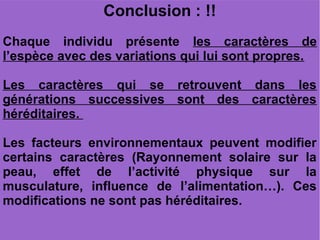 Conclusion : !!
Chaque individu présente les caractères de
l’espèce avec des variations qui lui sont propres.
Les caractères qui se retrouvent dans les
générations successives sont des caractères
héréditaires.
Les facteurs environnementaux peuvent modifier
certains caractères (Rayonnement solaire sur la
peau, effet de l’activité physique sur la
musculature, influence de l’alimentation…). Ces
modifications ne sont pas héréditaires.

 