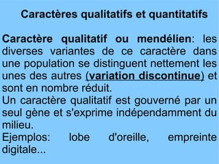 Caractères qualitatifs et quantitatifs
Caractère qualitatif ou mendélien: les
diverses variantes de ce caractère dans
une population se distinguent nettement les
unes des autres (variation discontinue) et
sont en nombre réduit.
Un caractère qualitatif est gouverné par un
seul gène et s'exprime indépendamment du
milieu.
Ejemplos:
lobe
d'oreille,
empreinte
digitale...

 