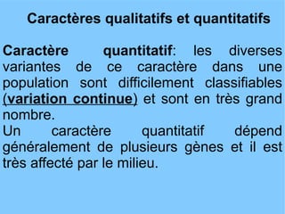 Caractères qualitatifs et quantitatifs
Caractère
quantitatif: les diverses
variantes de ce caractère dans une
population sont difficilement classifiables
(variation continue) et sont en très grand
nombre.
Un
caractère
quantitatif
dépend
généralement de plusieurs gènes et il est
très affecté par le milieu.

 
