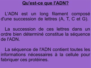 Qu'est-ce que l'ADN?
L'ADN est un long filament composé
d'une succession de lettres (A, T, C et G).
La succession de ces lettres dans un
ordre bien déterminé constitue la séquence
de l'ADN.
La séquence de l'ADN contient toutes les
informations nécessaires à la cellule pour
fabriquer ces protéines.

 