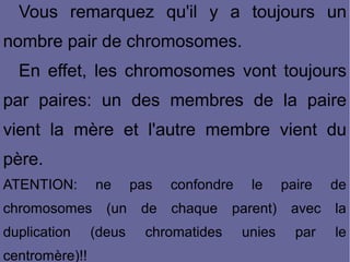 Vous remarquez qu'il y a toujours un
nombre pair de chromosomes.
En effet, les chromosomes vont toujours
par paires: un des membres de la paire
vient la mère et l'autre membre vient du
père.
ATENTION:

ne

chromosomes
duplication
centromère)!!

(un

(deus

pas
de

confondre
chaque

chromatides

le

parent)
unies

paire

de

avec

la

par

le

 