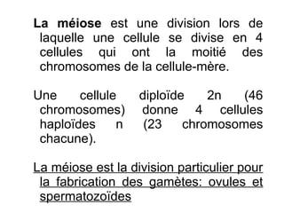 La méiose est une division lors de
laquelle une cellule se divise en 4
cellules qui ont la moitié des
chromosomes de la cellule-mère.
Une
cellule
chromosomes)
haploïdes
n
chacune).

diploïde
2n
(46
donne 4 cellules
(23
chromosomes

La méiose est la division particulier pour
la fabrication des gamètes: ovules et
spermatozoïdes

 