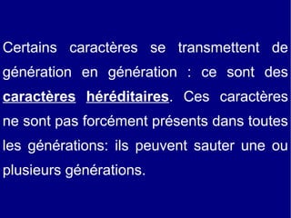 Certains caractères se transmettent de
génération en génération : ce sont des
caractères héréditaires. Ces caractères
ne sont pas forcément présents dans toutes
les générations: ils peuvent sauter une ou
plusieurs générations.

 
