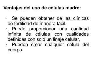 Ventajas del uso de células madre:
·

Se pueden obtener de las clínicas
de fertilidad de manera fácil.
· Puede proporcionar una cantidad
infinita de células con cualidades
definidas con solo un linaje celular.
· Pueden crear cualquier célula del
cuerpo.

 