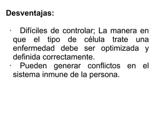 Desventajas:
·

Difíciles de controlar; La manera en
que el tipo de célula trate una
enfermedad debe ser optimizada y
definida correctamente.
· Pueden generar conflictos en el
sistema inmune de la persona.

 