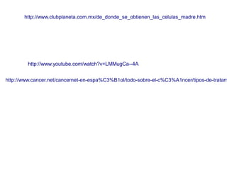 http://www.clubplaneta.com.mx/de_donde_se_obtienen_las_celulas_madre.htm

http://www.youtube.com/watch?v=LMMugCa--4A

http://www.cancer.net/cancernet-en-espa%C3%B1ol/todo-sobre-el-c%C3%A1ncer/tipos-de-tratam

 