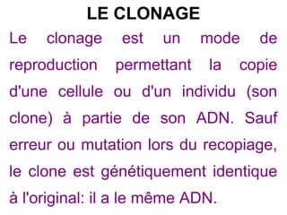 LE CLONAGE
Le

clonage

reproduction

est

un

permettant

mode
la

de

copie

d'une cellule ou d'un individu (son
clone) à partie de son ADN. Sauf
erreur ou mutation lors du recopiage,
le clone est génétiquement identique
à l'original: il a le même ADN.

 