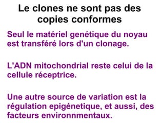 Le clones ne sont pas des
copies conformes
Seul le matériel genétique du noyau
est transféré lors d'un clonage.
L'ADN mitochondrial reste celui de la
cellule réceptrice.
Une autre source de variation est la
régulation epigénetique, et aussi, des
facteurs environnmentaux.

 
