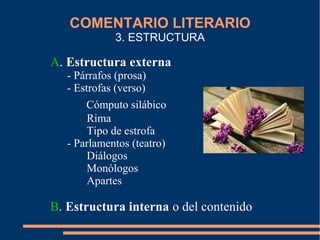 COMENTARIO LITERARIO
3. ESTRUCTURA
A. Estructura externa
- Párrafos (prosa)
- Estrofas (verso)
Cómputo silábico
Rima
Tipo de estrofa
- Parlamentos (teatro)
Diálogos
Monólogos
Apartes
B. Estructura interna o del contenido
 