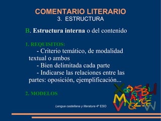 COMENTARIO LITERARIO
3. ESTRUCTURA
B. Estructura interna o del contenido
1. REQUISITOS:
- Criterio temático, de modalidad
textual o ambos
- Bien delimitada cada parte
- Indicarse las relaciones entre las
partes: oposición, ejemplificación...
2. MODELOS
Lengua castellana y literatura 4º ESO
 