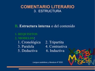 COMENTARIO LITERARIO
3. ESTRUCTURA
B. Estructura interna o del contenido
1. REQUISITOS
2. MODELOS:
1. Cronológica 2. Tripartita
3. Paralela 4. Contrastiva
5. Deductiva 6. Inductiva
Lengua castellana y literatura 4º ESO
 