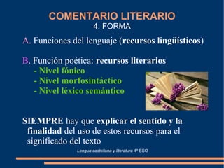 COMENTARIO LITERARIO
4. FORMA
A. Funciones del lenguaje (recursos lingüísticos)
B. Función poética: recursos literarios
- Nivel fónico
- Nivel morfosintáctico
- Nivel léxico semántico
SIEMPRE hay que explicar el sentido y la
finalidad del uso de estos recursos para el
significado del texto
Lengua castellana y literatura 4º ESO
 