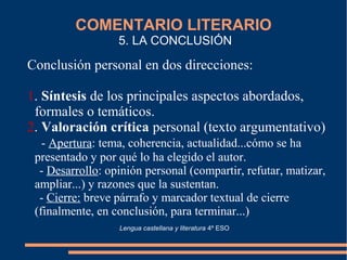 COMENTARIO LITERARIO
5. LA CONCLUSIÓN
Conclusión personal en dos direcciones:
1. Síntesis de los principales aspectos abordados,
formales o temáticos.
2. Valoración crítica personal (texto argumentativo)
- Apertura: tema, coherencia, actualidad...cómo se ha
presentado y por qué lo ha elegido el autor.
- Desarrollo: opinión personal (compartir, refutar, matizar,
ampliar...) y razones que la sustentan.
- Cierre: breve párrafo y marcador textual de cierre
(finalmente, en conclusión, para terminar...)
Lengua castellana y literatura 4º ESO
 