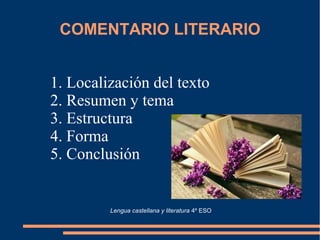 COMENTARIO LITERARIO
1. Localización del texto
2. Resumen y tema
3. Estructura
4. Forma
5. Conclusión
Lengua castellana y literatura 4º ESO
 