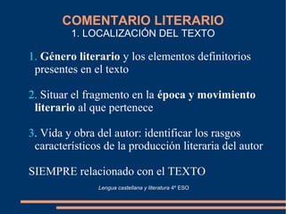 COMENTARIO LITERARIO
1. LOCALIZACIÓN DEL TEXTO
1. Género literario y los elementos definitorios
presentes en el texto
2. Situar el fragmento en la época y movimiento
literario al que pertenece
3. Vida y obra del autor: identificar los rasgos
característicos de la producción literaria del autor
SIEMPRE relacionado con el TEXTO
Lengua castellana y literatura 4º ESO
 
