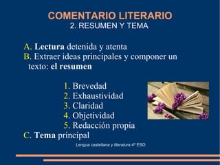 COMENTARIO LITERARIO
2. RESUMEN Y TEMA
A. Lectura detenida y atenta
B. Extraer ideas principales y componer un
texto: el resumen
1. Brevedad
2. Exhaustividad
3. Claridad
4. Objetividad
5. Redacción propia
C. Tema principal
Lengua castellana y literatura 4º ESO
 