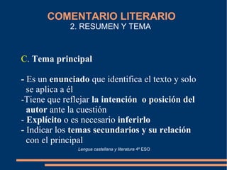 COMENTARIO LITERARIO
2. RESUMEN Y TEMA
C. Tema principal
- Es un enunciado que identifica el texto y solo
se aplica a él
-Tiene que reflejar la intención o posición del
autor ante la cuestión
- Explícito o es necesario inferirlo
- Indicar los temas secundarios y su relación
con el principal
Lengua castellana y literatura 4º ESO
 