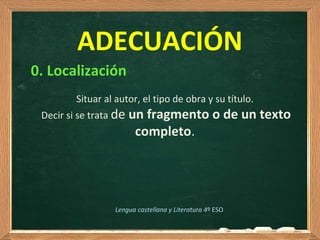 0. Localización
Situar al autor, el tipo de obra y su título.
Decir si se trata de un fragmento o de un texto
completo.
ADECUACIÓN
Lengua castellana y Literatura 4º ESO
 