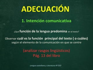 1. Intención comunicativa
¿Qué función de la lengua predomina en el texto?
Observar cuál es la función principal del texto ( o cuáles)
según el elemento de la comunicación en que se centre
(analizar rasgos lingüísticos)
Pág. 13 del libro
ADECUACIÓN
Lengua castellana y Literatura 4º ESO
 