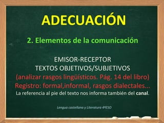 2. Elementos de la comunicación
EMISOR-RECEPTOR
TEXTOS OBJETIVOS/SUBJETIVOS
(analizar rasgos lingüísticos. Pág. 14 del libro)
Registro: formal,informal, rasgos dialectales...
La referencia al pie del texto nos informa también del canal.
Lengua castellana y Literatura 4ºESO
ADECUACIÓN
 