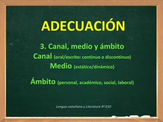 3. Canal, medio y ámbito
Canal (oral/escrito: continuo o discontinuo)
Medio (estático/dinámico)
Ámbito (personal, académico, social, laboral)
Lengua castellana y Literatura 4º ESO
ADECUACIÓN
 