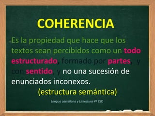 COHERENCIA
Es la propiedad que hace que los
textos sean percibidos como un todo
estructurado, formado por partes, y
con sentido, y no una sucesión de
enunciados inconexos.
(estructura semántica)
Lengua castellana y Literatura 4º ESO
 
