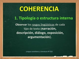 Observar los rasgos lingüísticos de cada
tipo de texto (narración,
descripción, diálogo, exposición,
argumentación).
COHERENCIA
1. Tipología o estructura interna
Lengua castellana y Literatura 4º ESO
 