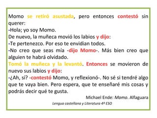Momo se retiró asustada, pero entonces contestó sin
querer:
-Hola; yo soy Momo.
De nuevo, la muñeca movió los labios y dijo:
-Te pertenezco. Por eso te envidian todos.
-No creo que seas mía -dijo Momo-. Más bien creo que
alguien te habrá olvidado.
Tomó la muñeca y la levantó. Entonces se movieron de
nuevo sus labios y dijo:
-¿Ah, sí? -contestó Momo, y reflexionó-. No sé si tendré algo
que te vaya bien. Pero espera, que te enseñaré mis cosas y
podrás decir qué te gusta.
Michael Ende: Momo. Alfaguara
Lengua castellana y Literatura 4º ESO
 