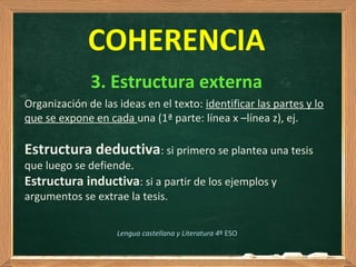  
COHERENCIA
3. Estructura externa
Lengua castellana y Literatura 4º ESO
Organización de las ideas en el texto: identificar las partes y lo 
que se expone en cada una (1ª parte: línea x –línea z), ej.
Estructura deductiva: si primero se plantea una tesis 
que luego se defiende.
Estructura inductiva: si a partir de los ejemplos y 
argumentos se extrae la tesis. 
 