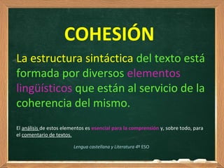  
COHESIÓN
La estructura sintáctica del texto está 
formada por diversos elementos 
lingüísticos que están al servicio de la 
coherencia del mismo.
El análisis de estos elementos es esencial para la comprensión y, sobre todo, para 
el comentario de textos.
Lengua castellana y Literatura 4º ESO
 