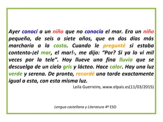 Ayer conocí a un niño que no conocía el mar. Era un niño
pequeño, de seis o siete años, que en dos días más
marcharía a la costa. Cuando le pregunté si estaba
contento-¡el mar, el mar!-, me dijo: “Por? Si ya lo vi mil
veces por la tele”. Hoy llueve una fina lluvia que se
descuelga de un cielo gris y lácteo. Hace calor. Hay una luz
verde y serena. De pronto, recordé una tarde exactamente
igual a esta, con esta misma luz.
Leila Guerreiro, www.elpais.es(11/03/2015)
Lengua castellana y Literatura 4º ESO
 