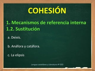  
COHESIÓN
1. Mecanismos de referencia interna
1.2. Sustitución
Lengua castellana y Literatura 4º ESO
a. Deixis. 
b. Anáfora y catáfora.
c. La elipsis
 
 