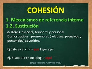  
COHESIÓN
1. Mecanismos de referencia interna
1.2. Sustitución
Lengua castellana y Literatura 4º ESO
a. Deixis: espacial, temporal y personal
Demostrativos,  pronombres (relativos, posesivos y 
personales) adverbios.
Ej Este es el chico que llegó ayer
Ej. El accidente tuvo lugar aquí
 